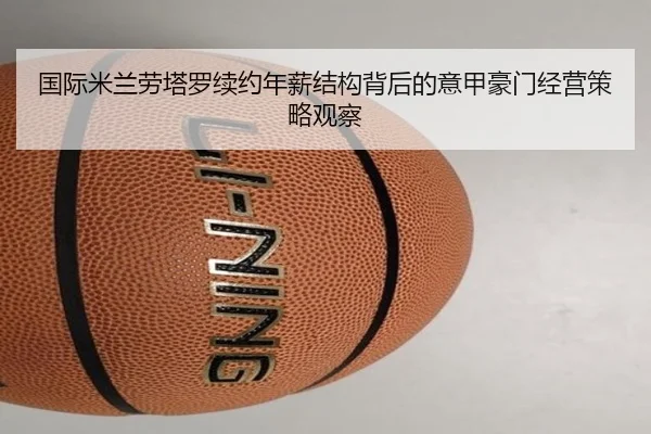 国际米兰劳塔罗续约年薪结构背后的意甲豪门经营策略观察